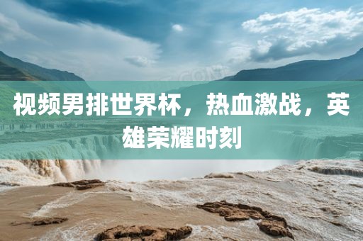 视频男排世界杯，热血激战，英雄荣耀时刻