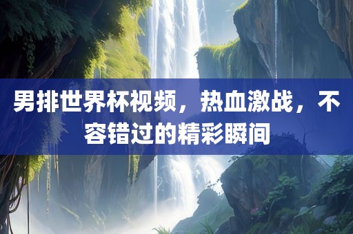 男排世界杯视频，热血激战，不容错过的精彩瞬间