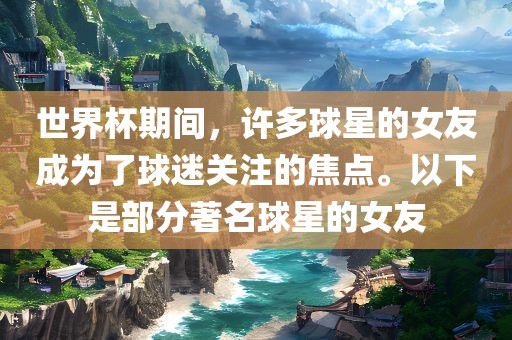 世界杯期间，许多球星的女友成为了球迷关注的焦点。以下是部分著名球星的女友