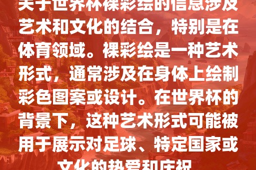 关于世界杯裸彩绘的信息涉及艺术和文化的结合，特别是在体育领域。裸彩绘是一种艺术形式，通常涉及在身体上绘制彩色图案或设计。在世界杯的背景下，这种艺术形式可能被用于展示对足球、特定国家或文化的热爱和庆祝。