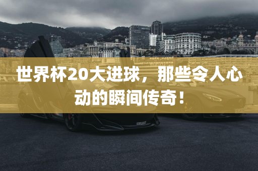 世界杯20大进球，那些令人心动的瞬间传奇！