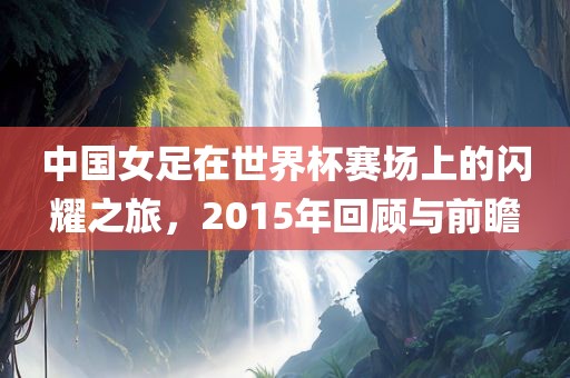 中国女足在世界杯赛场上的闪耀之旅，2015年回顾与前瞻