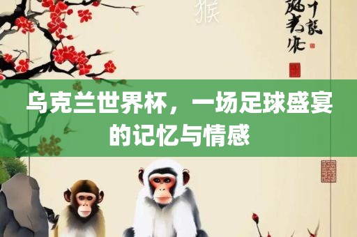 乌克兰世界杯，一场足球盛宴的记忆与情感