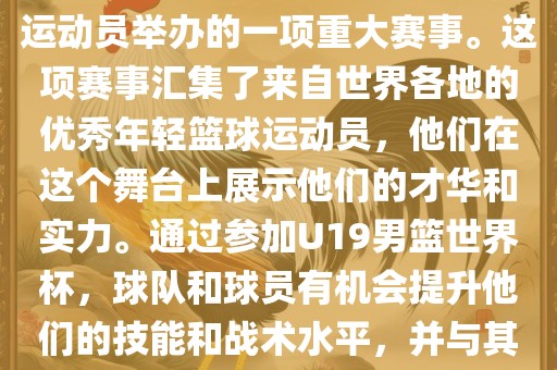 U19男篮世界杯是全世界范围内针对19岁以下青年男子篮球运动员举办的一项重大赛事。这项赛事汇集了来自世界各地的优秀年轻篮球运动员，他们在这个舞台上展示他们的才华和实力。通过参加U19男篮世界杯，球队和球员有机会提升他们的技能和战术水平，并与其他国家的优秀队伍和球员交流和学习。
