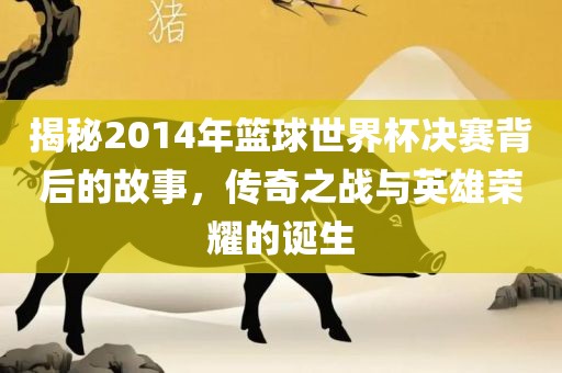 揭秘2014年篮球世界杯决赛背后的故事，传奇之战与英雄荣耀的诞生