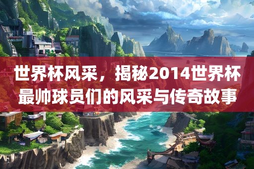 世界杯风采，揭秘2014世界杯最帅球员们的风采与传奇故事