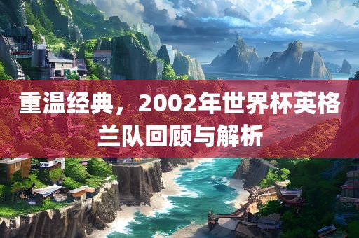 重温经典，2002年世界杯英格兰队回顾与解析