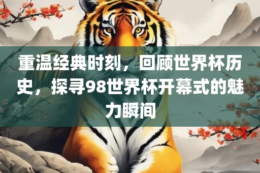 重温经典时刻，回顾世界杯历史，探寻98世界杯开幕式的魅力瞬间
