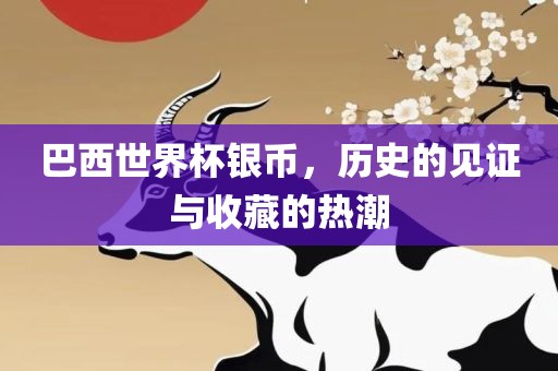 巴西世界杯银币，历史的见证与收藏的热潮