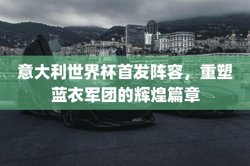 意大利世界杯首发阵容，重塑蓝衣军团的辉煌篇章