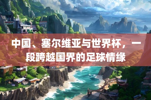 中国、塞尔维亚与世界杯，一段跨越国界的足球情缘