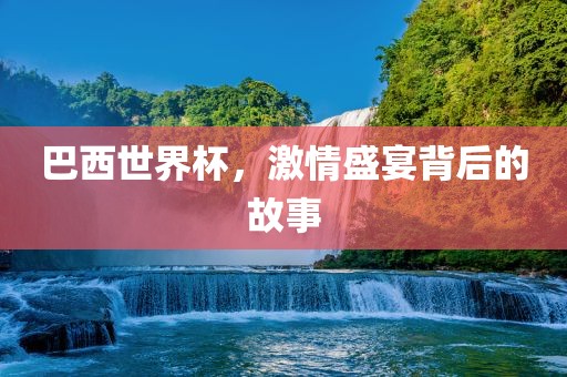 巴西世界杯，激情盛宴背后的故事