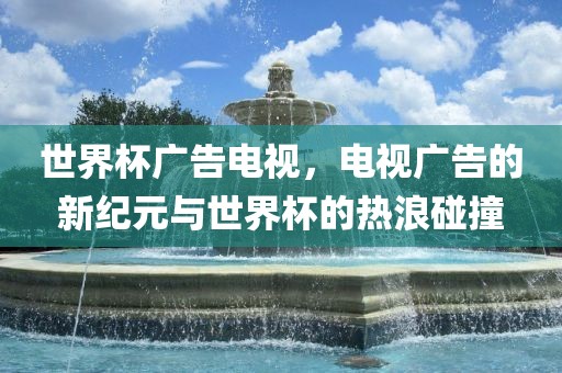 世界杯广告电视，电视广告的新纪元与世界杯的热浪碰撞