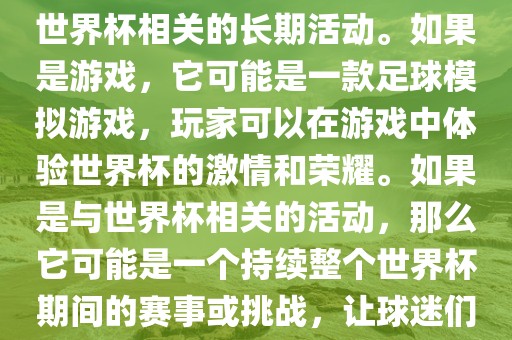 关于天天世界杯传奇，您提到的可能是一款游戏或者一个与世界杯相关的长期活动。如果是游戏，它可能是一款足球模拟游戏，玩家可以在游戏中体验世界杯的激情和荣耀。如果是与世界杯相关的活动，那么它可能是一个持续整个世界杯期间的赛事或挑战，让球迷们每天都能够参与并体验世界杯的激情和乐趣。