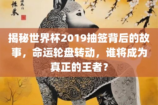 揭秘世界杯2019抽签背后的故事，命运轮盘转动，谁将成为真正的王者？