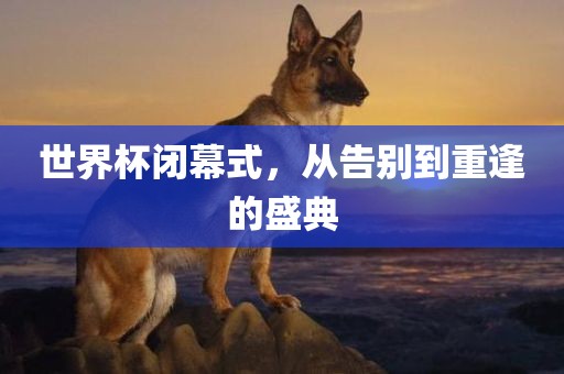 世界杯闭幕式，从告别到重逢的盛典