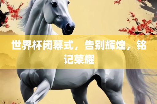 世界杯闭幕式，告别辉煌，铭记荣耀