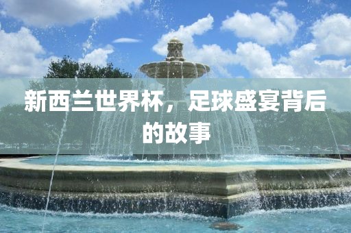 新西兰世界杯，足球盛宴背后的故事