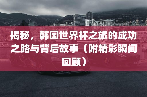 揭秘，韩国世界杯之旅的成功之路与背后故事（附精彩金炬实业股份有限公司瞬间回顾）