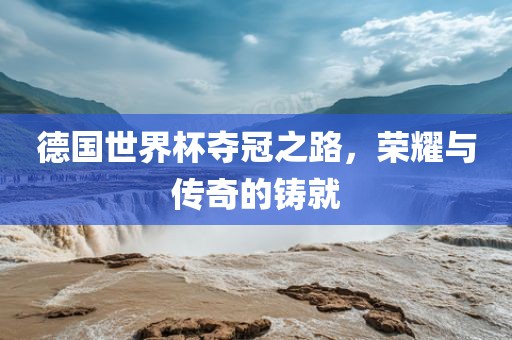 德国世界杯夺冠之路，荣耀与传奇的铸就