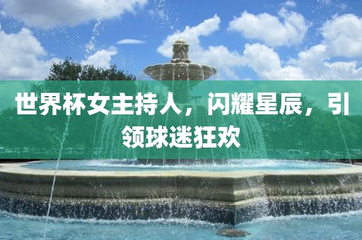 世界杯女主持人，闪耀星辰，引领球迷狂欢
