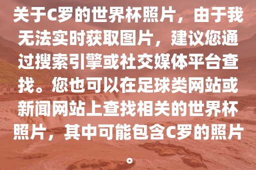 关于C罗的世界杯照片，由于我无法实时获取图片，建议您通过搜索引擎或社交媒体平台查找。您也可以在足球类网站或新闻网站上查找相关的世界杯照片，其中可能包含C罗的照片。
