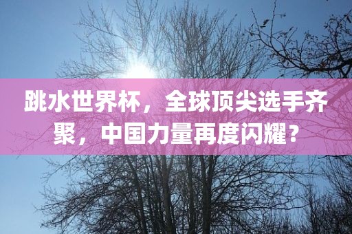 跳水世界杯，全球顶尖选手齐聚，中国力量再度闪耀？