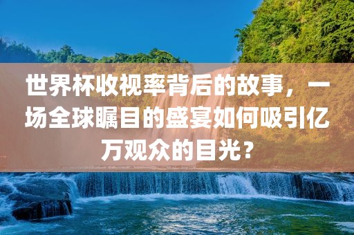 世界杯收视率背后的故事，一场全球瞩目的盛宴如何吸引亿万观众的目光？