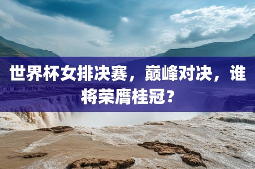 世界杯女排决赛，巅峰对决，谁将荣膺桂冠？