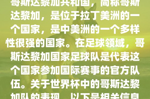 哥斯达黎加共和国，简称哥斯达黎加，是位于拉丁美洲的一个国家，是中美洲的一个多样性很强的国家。在足球领域，哥斯达黎加国家足球队是代表这个国家参加国际赛事的官方队伍。关于世界杯中的哥斯达黎加队的表现，以下是相关信息
