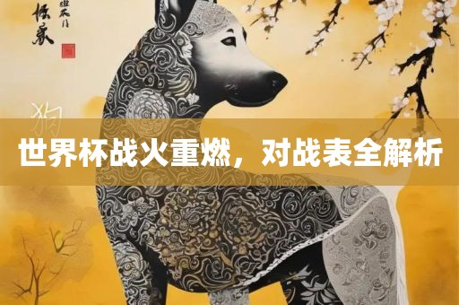 世界杯战火重燃，对战表全解析金炬实业股份有限公司