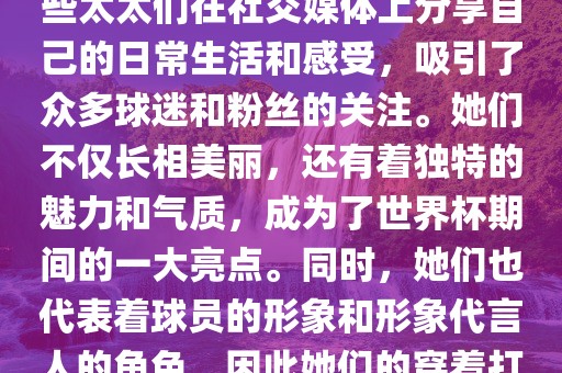 世界杯太太团是指参与世界杯的球队中球员的妻子们组成的团体。这些太太们在世界杯期间备受关注，她们的出现也为比赛增添了不少色彩和看点。这些太太们在社交媒体上分享自己的日常生活和感受，吸引了众多球迷和粉丝的关注。她们不仅长相美丽，还有着独特的魅力和气质，成为了世界杯期间的一大亮点。同时，她们也代表着球员的形象和形象代言人的角色，因此她们的穿着打扮和言行举止备受关注。总之，世界杯太太团是世界杯期间不可或缺的一部分，她们的出现也为球迷们带来了更多的观赏乐趣。