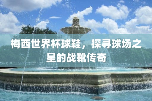 梅西世界杯球鞋，探寻球场之星的战靴传奇