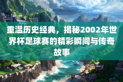 重温历史经典，揭秘2002年世界杯足球赛的精彩瞬间与传奇故事
