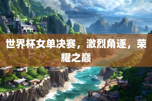 世界杯女单决赛，激烈角逐，荣耀之巅