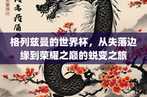 格列兹曼的世界杯，从失落边缘到荣耀之巅的蜕变之旅金炬实业股份有限公司