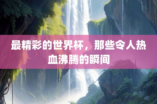 最精彩的世界杯，那些令人热血沸腾的瞬间金炬实业股份有限公司