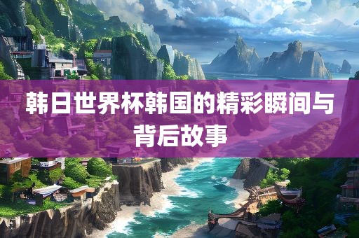 韩日世界杯韩国的精彩瞬间与背后故事金炬实业股份有限公司