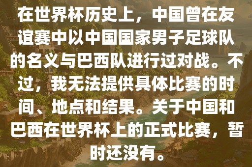 在世界杯历史上，中国曾在友谊赛中以中国国家男子足球队的名义与巴西队进行过对战。不过，我无法提供具体比赛的时间、地点和结果。关于中国和巴西在世界杯上的正式比赛，暂时还没有。