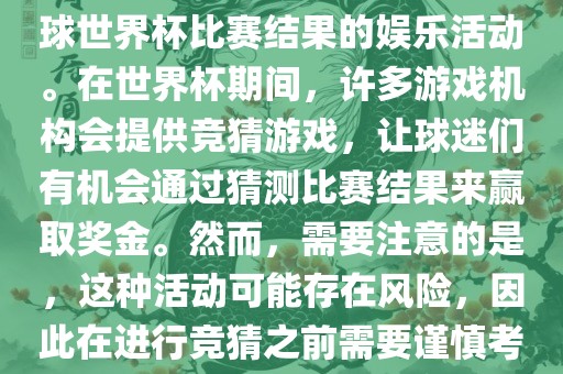 世界杯竞猜游戏是一种基于足球世界杯比赛结果的娱乐活动。在世界杯期间，许多游戏机构会提供竞猜游戏，让球迷们有机会通过猜测比赛结果来赢取奖金。然而，需要注意的是，这种活动可能存在风险，因此在进行竞猜之前需要谨慎考虑。