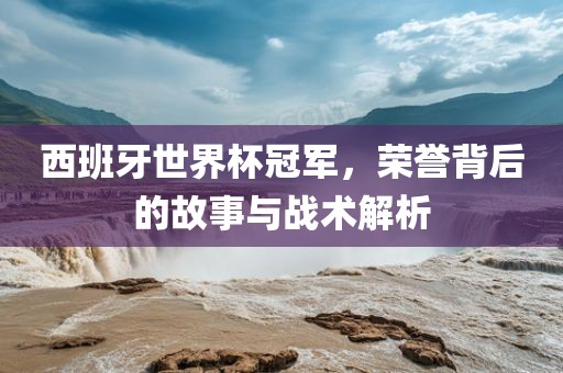 西班牙世界杯冠军，荣誉背后的故事与战术解析金炬实业股份有限公司