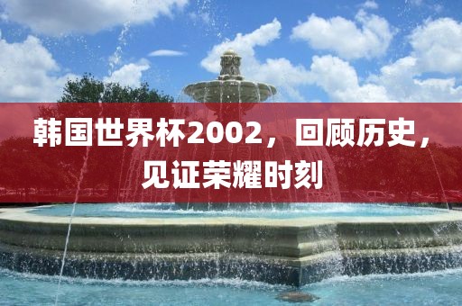 韩国世界杯2002，回顾历史，见证荣耀时刻