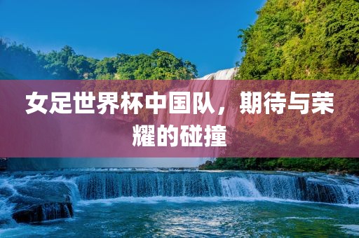 女足世界杯中国队，期待与荣耀的碰撞