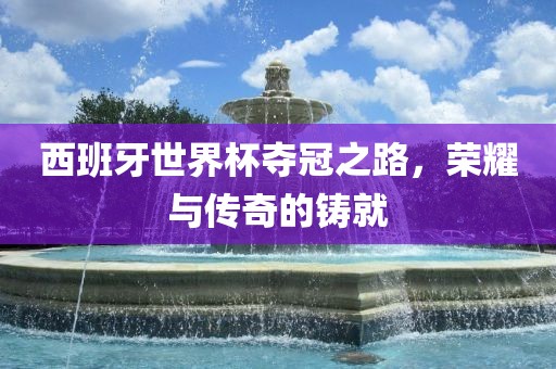 西班牙世界杯夺冠之路，荣耀与传奇的铸就