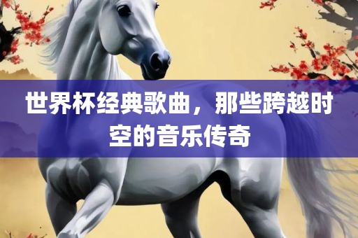 世界杯经典歌曲，那些跨越时空的音乐传奇