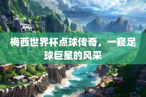 梅西世界杯点球传奇，一窥足球巨星的风采