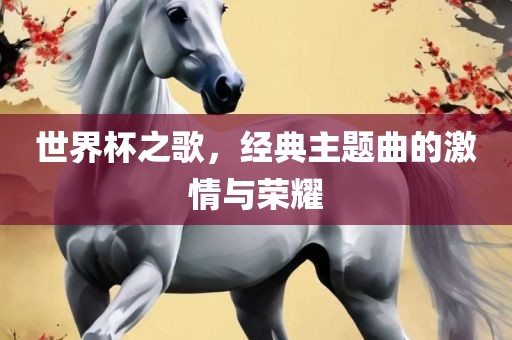 世界杯之歌，经典主题曲的激情与荣耀