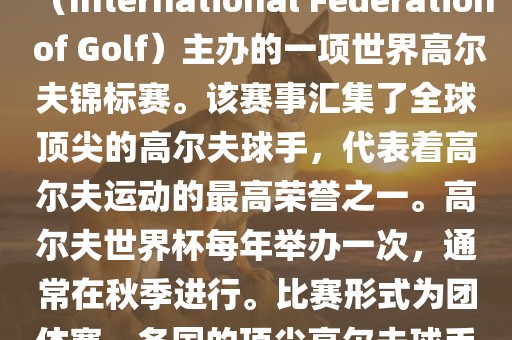 高尔夫世界杯（World Cup of Golf）是一项重要的国际高尔夫比赛，由国际高尔夫联合会（International Federation of Golf）主办的一项世界高尔夫锦标赛。该赛事汇集了全球顶尖的高尔夫球手，代表着高尔夫运动的最高荣誉之一。高尔夫世界杯每年举办一次，通常在秋季进行。比赛形式为团体赛，各国的顶尖高尔夫球手代表本国参赛，比赛地点会在全球各地的高尔夫球场之间轮换。