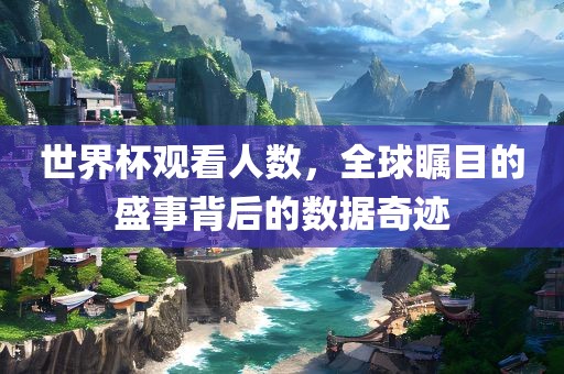 世界杯观看人数，全球瞩目的盛事背后的数据奇迹