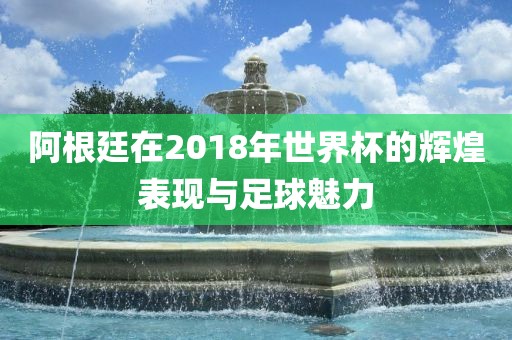 阿根廷在2018年世界杯的辉煌表现与足球魅力